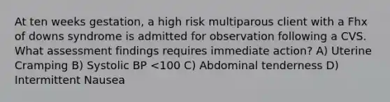 At ten weeks gestation, a high risk multiparous client with a Fhx of downs syndrome is admitted for observation following a CVS. What assessment findings requires immediate action? A) Uterine Cramping B) Systolic BP <100 C) Abdominal tenderness D) Intermittent Nausea