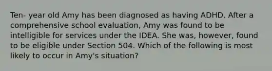 Ten- year old Amy has been diagnosed as having ADHD. After a comprehensive school evaluation, Amy was found to be intelligible for services under the IDEA. She was, however, found to be eligible under Section 504. Which of the following is most likely to occur in Amy's situation?