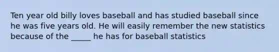 Ten year old billy loves baseball and has studied baseball since he was five years old. He will easily remember the new statistics because of the _____ he has for baseball statistics