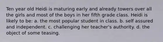 Ten year old Heidi is maturing early and already towers over all the girls and most of the boys in her fifth grade class. Heidi is likely to be: a. the most popular student in class. b. self assured and independent. c. challenging her teacher's authority. d. the object of some teasing.