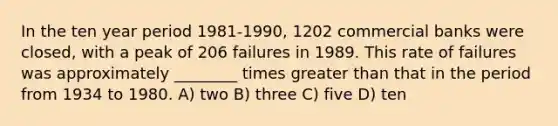 In the ten year period 1981-1990, 1202 commercial banks were closed, with a peak of 206 failures in 1989. This rate of failures was approximately ________ times greater than that in the period from 1934 to 1980. A) two B) three C) five D) ten