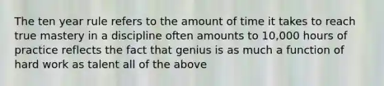 The ten year rule refers to the amount of time it takes to reach true mastery in a discipline often amounts to 10,000 hours of practice reflects the fact that genius is as much a function of hard work as talent all of the above