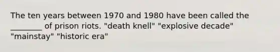 The ten years between 1970 and 1980 have been called the ________ of prison riots. "death knell" "explosive decade" "mainstay" "historic era"