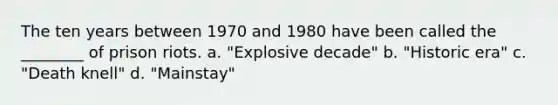 The ten years between 1970 and 1980 have been called the ________ of prison riots. a. "Explosive decade" b. "Historic era" c. "Death knell" d. "Mainstay"