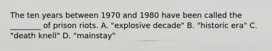 The ten years between 1970 and 1980 have been called the ________ of prison riots. A. "explosive decade" B. "historic era" C. "death knell" D. "mainstay"