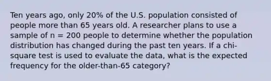 Ten years ago, only 20% of the U.S. population consisted of people <a href='https://www.questionai.com/knowledge/keWHlEPx42-more-than' class='anchor-knowledge'>more than</a> 65 years old. A researcher plans to use a sample of n = 200 people to determine whether the population distribution has changed during the past ten years. If a chi-square test is used to evaluate the data, what is the expected frequency for the older-than-65 category?