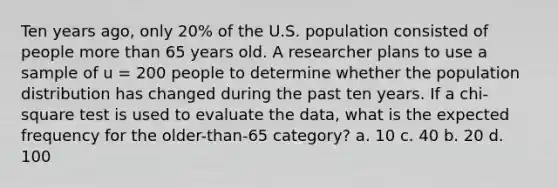 Ten years ago, only 20% of the U.S. population consisted of people more than 65 years old. A researcher plans to use a sample of u = 200 people to determine whether the population distribution has changed during the past ten years. If a chi-square test is used to evaluate the data, what is the expected frequency for the older-than-65 category? a. 10 c. 40 b. 20 d. 100