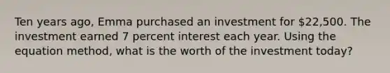 Ten years ago, Emma purchased an investment for 22,500. The investment earned 7 percent interest each year. Using the equation method, what is the worth of the investment today?​