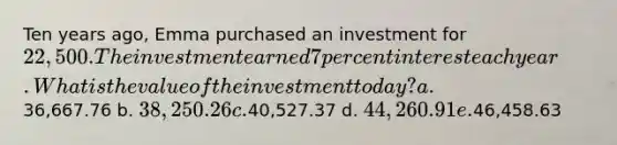 Ten years ago, Emma purchased an investment for 22,500. The investment earned 7 percent interest each year. What is the value of the investment today? a.36,667.76 b. 38,250.26 c.40,527.37 d. 44,260.91 e.46,458.63