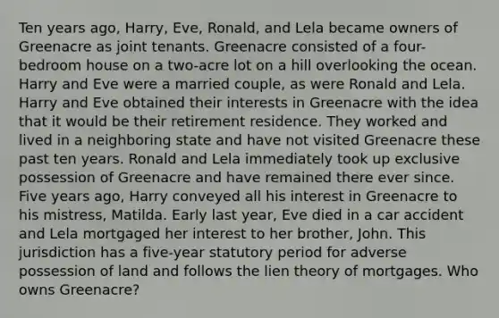 Ten years ago, Harry, Eve, Ronald, and Lela became owners of Greenacre as joint tenants. Greenacre consisted of a four-bedroom house on a two-acre lot on a hill overlooking the ocean. Harry and Eve were a married couple, as were Ronald and Lela. Harry and Eve obtained their interests in Greenacre with the idea that it would be their retirement residence. They worked and lived in a neighboring state and have not visited Greenacre these past ten years. Ronald and Lela immediately took up exclusive possession of Greenacre and have remained there ever since. Five years ago, Harry conveyed all his interest in Greenacre to his mistress, Matilda. Early last year, Eve died in a car accident and Lela mortgaged her interest to her brother, John. This jurisdiction has a five-year statutory period for adverse possession of land and follows the lien theory of mortgages. Who owns Greenacre?