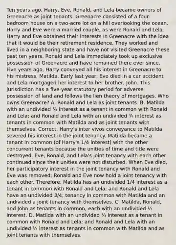 Ten years ago, Harry, Eve, Ronald, and Lela became owners of Greenacre as joint tenants. Greenacre consisted of a four-bedroom house on a two-acre lot on a hill overlooking the ocean. Harry and Eve were a married couple, as were Ronald and Lela. Harry and Eve obtained their interests in Greenacre with the idea that it would be their retirement residence. They worked and lived in a neighboring state and have not visited Greenacre these past ten years. Ronald and Lela immediately took up exclusive possession of Greenacre and have remained there ever since. Five years ago, Harry conveyed all his interest in Greenacre to his mistress, Matilda. Early last year, Eve died in a car accident and Lela mortgaged her interest to her brother, John. This jurisdiction has a five-year statutory period for adverse possession of land and follows the lien theory of mortgages. Who owns Greenacre? A. Ronald and Lela as joint tenants. B. Matilda with an undivided ¼ interest as a tenant in common with Ronald and Lela; and Ronald and Lela with an undivided ¾ interest as tenants in common with Matilda and as joint tenants with themselves. Correct. Harry's inter vivos conveyance to Matilda severed his interest in the joint tenancy. Matilda became a tenant in common (of Harry's 1/4 interest) with the other concurrent tenants because the unities of time and title were destroyed. Eve, Ronald, and Lela's joint tenancy with each other continued since their unities were not disturbed. When Eve died, her participatory interest in the joint tenancy with Ronald and Eve was removed; Ronald and Eve now hold a joint tenancy with each other. Therefore, Matilda has an undivided 1/4 interest as a tenant in common with Ronald and Lela; and Ronald and Lela have an undivided 3/4; tenancy in common with Matilda and an undivided a joint tenancy with themselves. C. Matilda, Ronald, and John as tenants in common, each with an undivided ⅓ interest. D. Matilda with an undivided ⅓ interest as a tenant in common with Ronald and Lela; and Ronald and Lela with an undivided ⅔ interest as tenants in common with Matilda and as joint tenants with themselves.