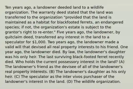 Ten years ago, a landowner deeded land to a wildlife organization. The warranty deed stated that the land was transferred to the organization "provided that the land is maintained as a habitat for blackfooted ferrets, an endangered species; if not, the organization's estate is subject to the grantor's right to re-enter." Five years ago, the landowner, by quitclaim deed, transferred any interest in the land to a speculator for 1,000. Two years ago, the landowner made a valid will that devised all real property interests to his friend. One year ago, the landowner died. By law, the landowner's daughter was his only heir. The last surviving black-footed ferret recently died. Who holds the current possessory interest in the land? (A) The landowner's friend as the devisee of all of the landowner's real property interests. (B) The landowner's daughter as his only heir. (C) The speculator as the inter vivos purchaser of the landowner's interest in the land. (D) The wildlife organization.