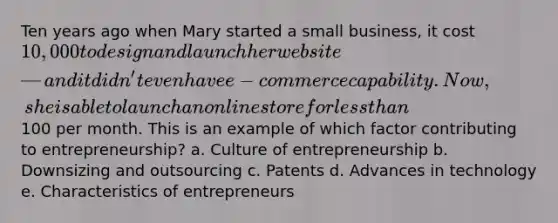 Ten years ago when Mary started a small business, it cost 10,000 to design and launch her website—and it didn't even have e-commerce capability. Now, she is able to launch an online store for less than100 per month. This is an example of which factor contributing to entrepreneurship? a. Culture of entrepreneurship b. Downsizing and outsourcing c. Patents d. Advances in technology e. Characteristics of entrepreneurs