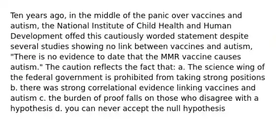 Ten years ago, in the middle of the panic over vaccines and autism, the National Institute of Child Health and Human Development offed this cautiously worded statement despite several studies showing no link between vaccines and autism, "There is no evidence to date that the MMR vaccine causes autism." The caution reflects the fact that: a. The science wing of the federal government is prohibited from taking strong positions b. there was strong correlational evidence linking vaccines and autism c. the burden of proof falls on those who disagree with a hypothesis d. you can never accept the null hypothesis