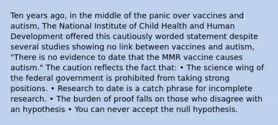 Ten years ago, in the middle of the panic over vaccines and autism, The National Institute of Child Health and Human Development offered this cautiously worded statement despite several studies showing no link between vaccines and autism, "There is no evidence to date that the MMR vaccine causes autism." The caution reflects the fact that: • The science wing of the federal government is prohibited from taking strong positions. • Research to date is a catch phrase for incomplete research. • The burden of proof falls on those who disagree with an hypothesis • You can never accept the null hypothesis.