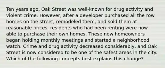 Ten years ago, Oak Street was well-known for drug activity and violent crime. However, after a developer purchased all the row homes on the street, remodeled them, and sold them at reasonable prices, residents who had been renting were now able to purchase their own homes. These new homeowners began holding monthly meetings and started a neighborhood watch. Crime and drug activity decreased considerably, and Oak Street is now considered to be one of the safest areas in the city. Which of the following concepts best explains this change?