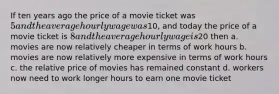 If ten years ago the price of a movie ticket was 5 and the average hourly wage was10, and today the price of a movie ticket is 8 and the average hourly wage is20 then a. movies are now relatively cheaper in terms of work hours b. movies are now relatively more expensive in terms of work hours c. the relative price of movies has remained constant d. workers now need to work longer hours to earn one movie ticket