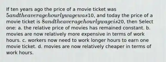 If ten years ago the price of a movie ticket was 5 and the average hourly wage was10, and today the price of a movie ticket is 8 and the average hourly wage is20, then Select one: a. the relative price of movies has remained constant. b. movies are now relatively more expensive in terms of work hours. c. workers now need to work longer hours to earn one movie ticket. d. movies are now relatively cheaper in terms of work hours.