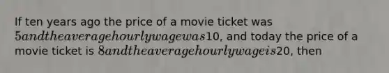 If ten years ago the price of a movie ticket was 5 and the average hourly wage was10, and today the price of a movie ticket is 8 and the average hourly wage is20, then