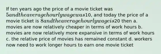 If ten years ago the price of a movie ticket was 5 and the average hourly wage was10, and today the price of a movie ticket is 8 and the average hourly wage is20 then a. movies are now relatively cheaper in terms of work hours b. movies are now relatively more expansive in terms of work hours c. the relative price of movies has remained constant d. workers now need to work longer hours to earn one movie ticket