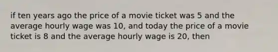 if ten years ago the price of a movie ticket was 5 and the average hourly wage was 10, and today the price of a movie ticket is 8 and the average hourly wage is 20, then