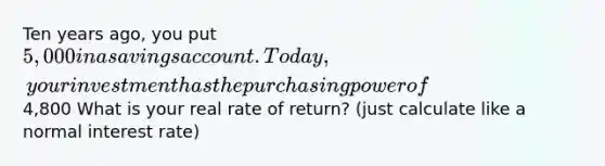 Ten years ago, you put 5,000 in a savings account. Today, your investment has the purchasing power of4,800 What is your real rate of return? (just calculate like a normal interest rate)