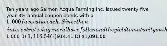 Ten years ago Salmon Acqua Farming Inc. issued twenty-five-year 8% annual coupon bonds with a 1,000 face value each. Since then, interest rates in general have fallen and the yield to maturity on the Bacon bonds is now 7%. Given this information, what is the price today for such a bond? A)1,000 B) 1,116.54 C)914.41 D) 1,091.08