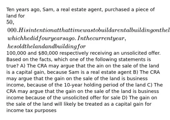 Ten years ago, Sam, a real estate agent, purchased a piece of land for 50,000. His intention at that time was to build a rental building on the land and use it to earn rental income, which he did four years ago. In the current year, he sold the land and building for100,000 and 80,000 respectively receiving an unsolicited offer. Based on the facts, which one of the following statements is true? A) The CRA may argue that the ain on the sale of the land is a capital gain, because Sam is a real estate agent B) The CRA may argue that the gain on the sale of the land is business income, because of the 10-year holding period of the land C) The CRA may argue that the gain on the sale of the land is business income because of the unsolicited offer for sale D) The gain on the sale of the land will likely be treated as a capital gain for income tax purposes