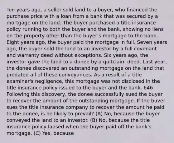 Ten years ago, a seller sold land to a buyer, who financed the purchase price with a loan from a bank that was secured by a mortgage on the land. The buyer purchased a title insurance policy running to both the buyer and the bank, showing no liens on the property other than the buyer's mortgage to the bank. Eight years ago, the buyer paid the mortgage in full. Seven years ago, the buyer sold the land to an investor by a full covenant and warranty deed without exceptions. Six years ago, the investor gave the land to a donee by a quitclaim deed. Last year, the donee discovered an outstanding mortgage on the land that predated all of these conveyances. As a result of a title examiner's negligence, this mortgage was not disclosed in the title insurance policy issued to the buyer and the bank. 646 Following this discovery, the donee successfully sued the buyer to recover the amount of the outstanding mortgage. If the buver sues the title insurance company to recover the amount he paid to the donee, is he likely to prevail? (A) No, because the buyer conveyed the land to an investor. (B) No, because the title insurance policy lapsed when the buyer paid off the bank's mortgage. (C) Yes, because