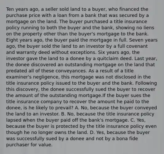 Ten years ago, a seller sold land to a buyer, who financed the purchase price with a loan from a bank that was secured by a mortgage on the land. The buyer purchased a title insurance policy running to both the buyer and the bank, showing no liens on the property other than the buyer's mortgage to the bank. Eight years ago, the buyer paid the mortgage in full. Seven years ago, the buyer sold the land to an investor by a full covenant and warranty deed without exceptions. Six years ago, the investor gave the land to a donee by a quitclaim deed. Last year, the donee discovered an outstanding mortgage on the land that predated all of these conveyances. As a result of a title examiner's negligence, this mortgage was not disclosed in the title insurance policy issued to the buyer and the bank. Following this discovery, the donee successfully sued the buyer to recover the amount of the outstanding mortgage.If the buyer sues the title insurance company to recover the amount he paid to the donee, is he likely to prevail? A. No, because the buyer conveyed the land to an investor. B. No, because the title insurance policy lapsed when the buyer paid off the bank's mortgage. C. Yes, because the buyer is protected by the title insurance policy even though he no longer owns the land. D. Yes, because the buyer was successfully sued by a donee and not by a bona fide purchaser for value.