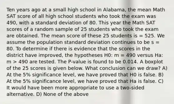 Ten years ago at a small high school in Alabama, the mean Math SAT score of all high school students who took the exam was 490, with a standard deviation of 80. This year the Math SAT scores of a random sample of 25 students who took the exam are obtained. The mean score of these 25 students is = 525. We assume the population standard deviation continues to be s = 80. To determine if there is evidence that the scores in the district have improved, the hypotheses H0: m = 490 versus Ha: m > 490 are tested. The P-value is found to be 0.014. A boxplot of the 25 scores is given below. What conclusion can we draw? A) At the 5% significance level, we have proved that H0 is false. B) At the 5% significance level, we have proved that Ha is false. C) It would have been more appropriate to use a two-sided alternative. D) None of the above