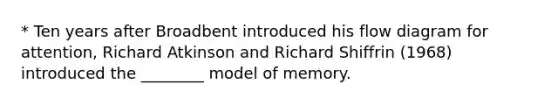 * Ten years after Broadbent introduced his flow diagram for attention, Richard Atkinson and Richard Shiffrin (1968) introduced the ________ model of memory.