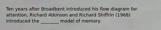 Ten years after Broadbent introduced his flow diagram for attention, Richard Atkinson and Richard Shiffrin (1968) introduced the ________ model of memory.