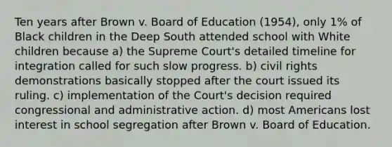 Ten years after Brown v. Board of Education (1954), only 1% of Black children in the Deep South attended school with White children because a) the Supreme Court's detailed timeline for integration called for such slow progress. b) civil rights demonstrations basically stopped after the court issued its ruling. c) implementation of the Court's decision required congressional and administrative action. d) most Americans lost interest in school segregation after Brown v. Board of Education.