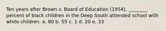 Ten years after Brown v. Board of Education (1954), ________ percent of black children in the Deep South attended school with white children. a. 80 b. 55 c. 1 d. 20 e. 33