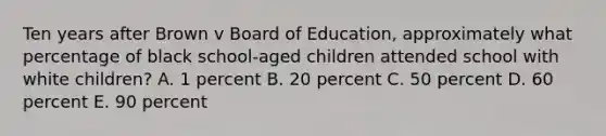 Ten years after Brown v Board of Education, approximately what percentage of black school-aged children attended school with white children? A. 1 percent B. 20 percent C. 50 percent D. 60 percent E. 90 percent