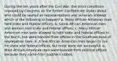 During the ten years after the Civil War, the strict conditions imposed by Congress on the former Confederate states about who could be seated as representatives and senators allowed which of the following to happen? a. Many African American men held state and federal offices. b. Some African American men and women held state and federal offices. c. Many African American men were allowed to hold state and federal offices in the North, but were banned from offices in the South because of segregation laws. d. A few African American men began to run for state and federal offices, but most were not successful. e. Most African American men were banned from political offices because they came from southern states.