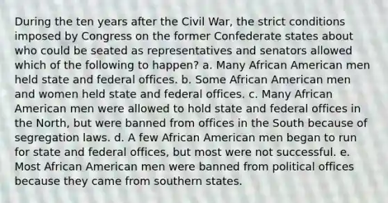 During the ten years after the Civil War, the strict conditions imposed by Congress on the former Confederate states about who could be seated as representatives and senators allowed which of the following to happen? a. Many African American men held state and federal offices. b. Some African American men and women held state and federal offices. c. Many African American men were allowed to hold state and federal offices in the North, but were banned from offices in the South because of segregation laws. d. A few African American men began to run for state and federal offices, but most were not successful. e. Most African American men were banned from political offices because they came from southern states.