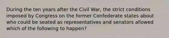 During the ten years after the Civil War, the strict conditions imposed by Congress on the former Confederate states about who could be seated as representatives and senators allowed which of the following to happen?