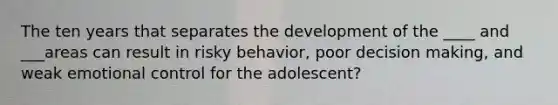 The ten years that separates the development of the ____ and ___areas can result in risky behavior, poor decision making, and weak emotional control for the adolescent?