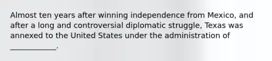 Almost ten years after winning independence from Mexico, and after a long and controversial diplomatic struggle, Texas was annexed to the United States under the administration of ____________.