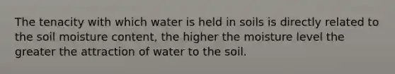 The tenacity with which water is held in soils is directly related to the soil moisture content, the higher the moisture level the greater the attraction of water to the soil.