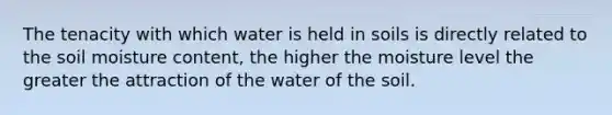 The tenacity with which water is held in soils is directly related to the soil moisture content, the higher the moisture level the greater the attraction of the water of the soil.