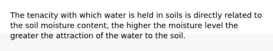 The tenacity with which water is held in soils is directly related to the soil moisture content, the higher the moisture level the greater the attraction of the water to the soil.