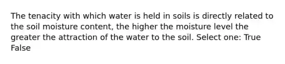 The tenacity with which water is held in soils is directly related to the soil moisture content, the higher the moisture level the greater the attraction of the water to the soil. Select one: True False