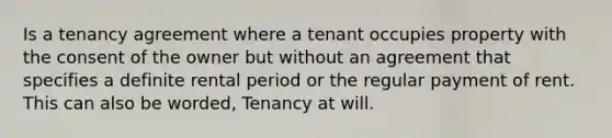 Is a tenancy agreement where a tenant occupies property with the consent of the owner but without an agreement that specifies a definite rental period or the regular payment of rent. This can also be worded, Tenancy at will.