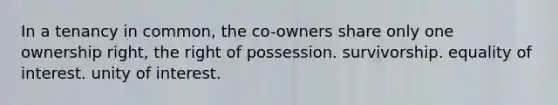 In a tenancy in common, the co-owners share only one ownership right, the right of possession. survivorship. equality of interest. unity of interest.