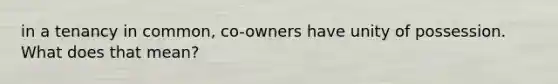 in a tenancy in common, co-owners have unity of possession. What does that mean?