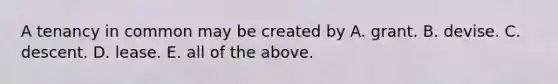 A tenancy in common may be created by A. grant. B. devise. C. descent. D. lease. E. all of the above.