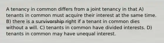 A tenancy in common differs from a joint tenancy in that A) tenants in common must acquire their interest at the same time. B) there is a survivorship right if a tenant in common dies without a will. C) tenants in common have divided interests. D) tenants in common may have unequal interest.